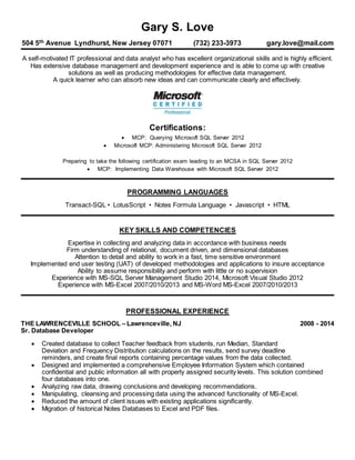 Gary S. Love
504 5th Avenue Lyndhurst, New Jersey 07071 (732) 233-3973 gary.love@mail.com
A self-motivated IT professional and data analyst who has excellent organizational skills and is highly efficient.
Has extensive database management and development experience and is able to come up with creative
solutions as well as producing methodologies for effective data management.
A quick learner who can absorb new ideas and can communicate clearly and effectively.
Certifications:
 MCP: Querying Microsoft SQL Server 2012
 Microsoft MCP: Administering Microsoft SQL Server 2012
Preparing to take the following certification exam leading to an MCSA in SQL Server 2012
 MCP: Implementing Data Warehouse with Microsoft SQL Server 2012
PROGRAMMING LANGUAGES
Transact-SQL • LotusScript • Notes Formula Language • Javascript • HTML
KEY SKILLS AND COMPETENCIES
Expertise in collecting and analyzing data in accordance with business needs
Firm understanding of relational, document driven, and dimensional databases
Attention to detail and ability to work in a fast, time sensitive environment
Implemented end user testing (UAT) of developed methodologies and applications to insure acceptance
Ability to assume responsibility and perform with little or no supervision
Experience with MS-SQL Server Management Studio 2014, Microsoft Visual Studio 2012
Experience with MS-Excel 2007/2010/2013 and MS-Word MS-Excel 2007/2010/2013
PROFESSIONAL EXPERIENCE
THE LAWRENCEVILLE SCHOOL – Lawrenceville, NJ 2008 - 2014
Sr. Database Developer
 Created database to collect Teacher feedback from students, run Median, Standard
Deviation and Frequency Distribution calculations on the results, send survey deadline
reminders, and create final reports containing percentage values from the data collected.
 Designed and implemented a comprehensive Employee Information System which contained
confidential and public information all with properly assigned security levels. This solution combined
four databases into one.
 Analyzing raw data, drawing conclusions and developing recommendations.
 Manipulating, cleansing and processing data using the advanced functionality of MS-Excel.
 Reduced the amount of client issues with existing applications significantly.
 Migration of historical Notes Databases to Excel and PDF files.
 