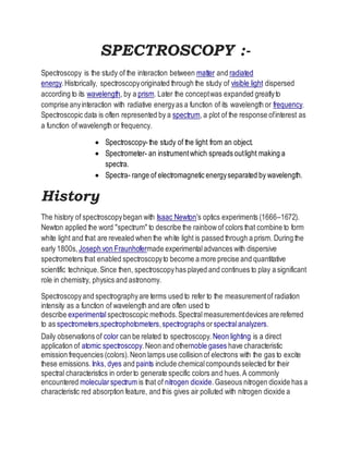 SPECTROSCOPY :-
Spectroscopy is the study of the interaction between matter and radiated
energy.Historically, spectroscopyoriginated through the study of visible light dispersed
according to its wavelength, by a prism. Later the conceptwas expanded greatlyto
comprise anyinteraction with radiative energyas a function of its wavelength or frequency.
Spectroscopic data is often represented by a spectrum, a plot of the response ofinterest as
a function of wavelength or frequency.
 Spectroscopy-the study of the light from an object.
 Spectrometer- an instrumentwhich spreads outlight making a
spectra.
 Spectra- range of electromagnetic energyseparated by wavelength.
History
The history of spectroscopybegan with Isaac Newton's optics experiments (1666–1672).
Newton applied the word "spectrum" to describe the rainbowof colors that combine to form
white light and that are revealed when the white light is passed through a prism. During the
early 1800s, Joseph von Fraunhofermade experimentaladvances with dispersive
spectrometers that enabled spectroscopyto become a more precise and quantitative
scientific technique.Since then, spectroscopyhas played and continues to play a significant
role in chemistry, physics and astronomy.
Spectroscopyand spectrographyare terms used to refer to the measurementof radiation
intensity as a function of wavelength and are often used to
describe experimentalspectroscopic methods.Spectralmeasurementdevices are referred
to as spectrometers,spectrophotometers,spectrographs orspectralanalyzers.
Daily observations of color can be related to spectroscopy. Neon lighting is a direct
application of atomic spectroscopy.Neon and othernoble gases have characteristic
emission frequencies (colors).Neon lamps use collision of electrons with the gas to excite
these emissions. Inks, dyes and paints include chemicalcompoundsselected for their
spectral characteristics in orderto generate specific colors and hues.A commonly
encountered molecularspectrum is that of nitrogen dioxide.Gaseous nitrogen dioxide has a
characteristic red absorption feature, and this gives air polluted with nitrogen dioxide a
 