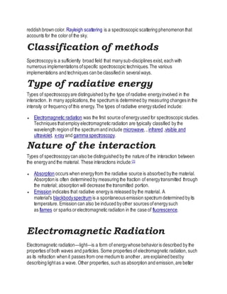 reddish brown color. Rayleigh scattering is a spectroscopic scattering phenomenon that
accounts for the color of the sky.
Classification of methods
Spectroscopyis a sufficiently broad field that manysub-disciplines exist, each with
numerous implementations ofspecific spectroscopic techniques.The various
implementations and techniques can be classified in severalways.
Type of radiative energy
Types of spectroscopyare distinguished by the type of radiative energyinvolved in the
interaction. In many applications,the spectrum is determined by measuring changes in the
intensity or frequency of this energy.The types of radiative energystudied include:
 Electromagnetic radiation was the first source ofenergyused for spectroscopic studies.
Techniques thatemploy electromagnetic radiation are typically classified by the
wavelength region of the spectrum and include microwave, , infrared ,visible and
ultraviolet, x-ray and gamma spectroscopy.
Nature of the interaction
Types of spectroscopycan also be distinguished by the nature of the interaction between
the energyand the material. These interactions include:[1]
 Absorption occurs when energyfrom the radiative source is absorbed bythe material.
Absorption is often determined by measuring the fraction of energytransmitted through
the material; absorption will decrease the transmitted portion.
 Emission indicates that radiative energyis released by the material. A
material's blackbodyspectrum is a spontaneous emission spectrum determined byits
temperature. Emission can also be induced byother sources ofenergysuch
as flames or sparks orelectromagnetic radiation in the case of fluorescence.
Electromagnetic Radiation
Electromagnetic radiation—light—is a form of energywhose behavioris described by the
properties of both waves and particles. Some properties of electromagnetic radiation, such
as its refraction when it passes from one medium to another , are explained bestby
describing lightas a wave. Other properties, such as absorption and emission,are better
 