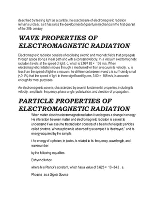 described bytreating light as a particle. he exactnature of electromagnetic radiation
remains unclear,as it has since the developmentof quantum mechanics in the ﬁrst quarter
of the 20th century.
WAVE PROPERTIES OF
ELECTROMAGNETIC RADIATION
Electromagnetic radiation consists of oscillating electric and magnetic ﬁelds that propagate
through space along a linear path and with a constantvelocity. In a vacuum electromagnetic
radiation travels at the speed oflight, c, which is 2.997 92 × 108 m/s. When
electromagnetic radiation moves through a medium other than a vacuum its velocity, v, is
less than the speed oflight in a vacuum. he diﬀerence between v and c is suﬃciently small
(<0.1%) that the speed oflight to three signiﬁcantﬁgures,3.00 × 108 m/s, is accurate
enough formost purposes.
An electromagnetic wave is characterized byseveral fundamental properties,including its
velocity, amplitude, frequency,phase angle,polarization,and direction of propagation.
PARTICLE PROPERTIES OF
ELECTROMAGNETIC RADIATION
When matter absorbs electromagnetic radiation it undergoes a change in energy.
He interaction between matter and electromagnetic radiation is easiestto
understand if we assume thatradiation consists of a beam ofenergetic particles
called photons.When a photon is absorbed bya sample it is “destroyed,” and its
energyacquired by the sample.
t he energyof a photon,in joules, is related to its frequency, wavelength, and
wavenumber
by the following equalities
E=hv=hc/λ=hcν
where h is Planck’s constant, which has a value of 6.626 × 10–34 J . s.
Photons as a Signal Source
 