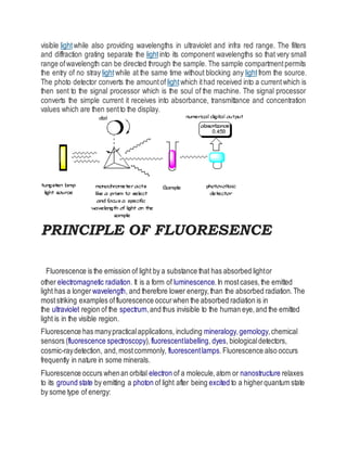 visible lightwhile also providing wavelengths in ultraviolet and infra red range. The filters
and diffraction grating separate the lightinto its component wavelengths so that very small
range ofwavelength can be directed through the sample. The sample compartmentpermits
the entry of no stray lightwhile at the same time without blocking any lightfrom the source.
The photo detector converts the amountof lightwhich ithad received into a currentwhich is
then sent to the signal processor which is the soul of the machine. The signal processor
converts the simple current it receives into absorbance, transmittance and concentration
values which are then sentto the display.
PRINCIPLE OF FLUORESENCE
Fluorescence is the emission of light by a substance that has absorbed lightor
other electromagnetic radiation. It is a form of luminescence.In mostcases,the emitted
light has a longer wavelength, and therefore lower energy,than the absorbed radiation.The
moststriking examples offluorescence occurwhen the absorbed radiation is in
the ultraviolet region of the spectrum,and thus invisible to the human eye,and the emitted
light is in the visible region.
Fluorescence has manypracticalapplications, including mineralogy,gemology,chemical
sensors (fluorescence spectroscopy),fluorescentlabelling, dyes, biologicaldetectors,
cosmic-raydetection, and,mostcommonly, fluorescentlamps.Fluorescence also occurs
frequently in nature in some minerals.
Fluorescence occurs whenan orbital electron of a molecule,atom or nanostructure relaxes
to its ground state by emitting a photon of light after being excited to a higherquantum state
by some type of energy:
 