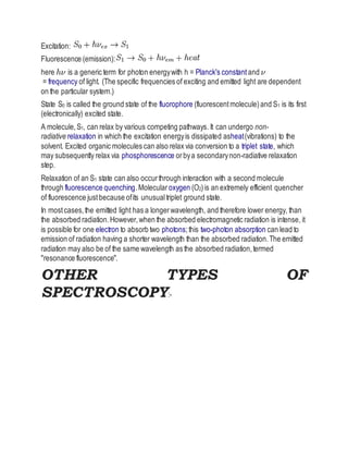 Excitation:
Fluorescence (emission):
here is a generic term for photon energywith h = Planck's constant and
= frequency of light. (The specific frequencies of exciting and emitted light are dependent
on the particular system.)
State S0 is called the ground state of the fluorophore (fluorescentmolecule)and S1 is its first
(electronically) excited state.
A molecule,S1, can relax by various competing pathways. It can undergo non-
radiative relaxation in which the excitation energyis dissipated asheat(vibrations) to the
solvent. Excited organic molecules can also relax via conversion to a triplet state, which
may subsequently relax via phosphorescence orbya secondarynon-radiative relaxation
step.
Relaxation of an S1 state can also occurthrough interaction with a second molecule
through fluorescence quenching.Molecular oxygen (O2)is an extremely efficient quencher
of fluorescence justbecause ofits unusualtriplet ground state.
In mostcases,the emitted light has a longerwavelength, and therefore lower energy, than
the absorbed radiation.However,when the absorbed electromagnetic radiation is intense, it
is possible for one electron to absorb two photons;this two-photon absorption can lead to
emission of radiation having a shorter wavelength than the absorbed radiation.The emitted
radiation may also be of the same wavelength as the absorbed radiation,termed
"resonance fluorescence".
OTHER TYPES OF
SPECTROSCOPY:-
 