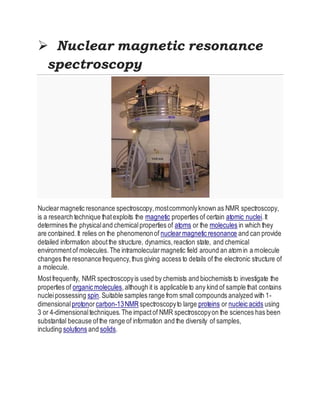  Nuclear magnetic resonance
spectroscopy
Nuclearmagnetic resonance spectroscopy,mostcommonlyknown as NMR spectroscopy,
is a research technique thatexploits the magnetic properties of certain atomic nuclei.It
determines the physicaland chemicalproperties of atoms or the molecules in which they
are contained.It relies on the phenomenonof nuclearmagnetic resonance and can provide
detailed information aboutthe structure, dynamics,reaction state, and chemical
environmentof molecules.The intramolecularmagnetic field around an atom in a molecule
changes the resonancefrequency,thus giving access to details of the electronic structure of
a molecule.
Mostfrequently, NMR spectroscopyis used by chemists and biochemists to investigate the
properties of organic molecules,although it is applicable to any kind of sample that contains
nucleipossessing spin.Suitable samples range from small compounds analyzed with 1-
dimensionalprotonorcarbon-13NMRspectroscopyto large proteins or nucleic acids using
3 or 4-dimensionaltechniques.The impactof NMR spectroscopyon the sciences has been
substantial because ofthe range of information and the diversity of samples,
including solutions and solids.
 