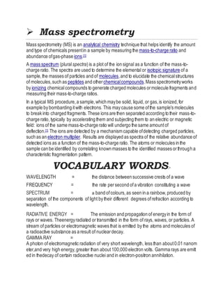  Mass spectrometry
Mass spectrometry (MS) is an analytical chemistry technique that helps identify the amount
and type of chemicals presentin a sample by measuring the mass-to-charge ratio and
abundance ofgas-phase ions.[1]
A mass spectrum (pluralspectra)is a plot of the ion signal as a function of the mass-to-
charge ratio. The spectra are used to determine the elemental or isotopic signature of a
sample,the masses of particles and of molecules,and to elucidate the chemicalstructures
of molecules,such as peptides and other chemicalcompounds.Mass spectrometryworks
by ionizing chemicalcompounds to generate charged molecules ormolecule fragments and
measuring their mass-to-charge ratios.
In a typical MS procedure,a sample,which maybe solid, liquid, or gas,is ionized,for
example by bombarding itwith electrons. This may cause some ofthe sample's molecules
to break into charged fragments.These ions are then separated according to their mass-to-
charge ratio, typically by accelerating them and subjecting them to an electric or magnetic
field: ions of the same mass-to-charge ratio will undergo the same amountof
deflection.[1] The ions are detected by a mechanism capable ofdetecting charged particles,
such as an electron multiplier. Results are displayed as spectra of the relative abundance of
detected ions as a function of the mass-to-charge ratio. The atoms or molecules in the
sample can be identified by correlating known masses to the identified masses orthrough a
characteristic fragmentation pattern.
VOCABULARY WORDS:-
WAVELENGTH = the distance between successive crests of a wave
FREQUENCY = the rate persecond ofa vibration constituting a wave
SPECTRUM = a band ofcolours,as seen in a rainbow,produced by
separation of the components of light by their different degrees ofrefraction according to
wavelength.
RADIATIVE ENERGY = The emission and propagation of energyin the form of
rays or waves. Theenergyradiated or transmitted in the form of rays, waves, or particles. A
stream of particles or electromagnetic waves that is emitted by the atoms and molecules of
a radioactive substance as a result of nucleardecay.
GAMMA RAY =
A photon of electromagnetic radiation of very short wavelength, less than about0.01 nanom
eter,and very high energy,greater than about100,000 electron volts. Gamma rays are emitt
ed in thedecay of certain radioactive nuclei and in electron-positron annihilation.
 