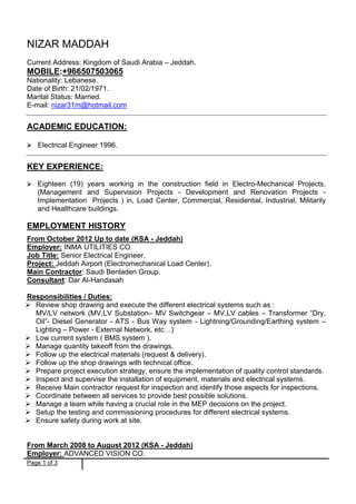 Page 1 of 3
NIZAR MADDAH
Current Address: Kingdom of Saudi Arabia – Jeddah.
MOBILE:+966507503065
Nationality: Lebanese.
Date of Birth: 21/02/1971.
Marital Status: Married.
E-mail: nizar31m@hotmail.com
ACADEMIC EDUCATION:
 Electrical Engineer 1996.
KEY EXPERIENCE:
 Eighteen (19) years working in the construction field in Electro-Mechanical Projects,
(Management and Supervision Projects - Development and Renovation Projects -
Implementation Projects ) in, Load Center, Commercial, Residential, Industrial, Militarily
and Healthcare buildings.
EMPLOYMENT HISTORY
From October 2012 Up to date (KSA - Jeddah)
Employer: INMA UTILITIES CO.
Job Title: Senior Electrical Engineer.
Project: Jeddah Airport (Electromechanical Load Center).
Main Contractor: Saudi Benladen Group.
Consultant: Dar Al-Handasah
Responsibilities / Duties:
 Review shop drawing and execute the different electrical systems such as :
MV/LV network (MV,LV Substation– MV Switchgear – MV,LV cables – Transformer “Dry,
Oil”- Diesel Generator - ATS - Bus Way system - Lightning/Grounding/Earthing system –
Lighting – Power - External Network, etc…)
 Low current system ( BMS system ).
 Manage quantity takeoff from the drawings.
 Follow up the electrical materials (request & delivery).
 Follow up the shop drawings with technical office.
 Prepare project execution strategy, ensure the implementation of quality control standards.
 Inspect and supervise the installation of equipment, materials and electrical systems.
 Receive Main contractor request for inspection and identify those aspects for inspections.
 Coordinate between all services to provide best possible solutions.
 Manage a team while having a crucial role in the MEP decisions on the project.
 Setup the testing and commissioning procedures for different electrical systems.
 Ensure safety during work at site.
From March 2008 to August 2012 (KSA - Jeddah)
Employer: ADVANCED VISION CO.
 