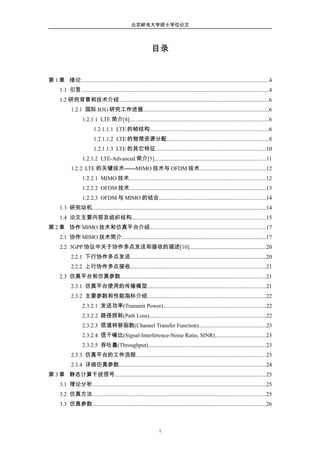 北京邮电大学硕士学位论文
目录
第 1 章 绪论......................................................................................................................................4
1.1 引言......................................................................................................................................4
1.2 研究背景和技术介绍...........................................................................................................6
1.2.1 国际 B3G 研究工作进展..........................................................................................6
1.2.1.1 LTE 简介[4]...................................................................................................6
1.2.1.1.1 LTE 的帧结构.....................................................................................6
1.2.1.1.2 LTE 的物理资源分配.........................................................................8
1.2.1.1.3 LTE 的其它特征...............................................................................10
1.2.1.2 LTE-Advanced 简介[5]................................................................................11
1.2.2 LTE 的关键技术——MIMO 技术与 OFDM 技术...............................................12
1.2.2.1 MIMO 技术..................................................................................................12
1.2.2.2 OFDM 技术.................................................................................................13
1.2.2.3 OFDM 与 MIMO 的结合............................................................................14
1.3 研究动机............................................................................................................................14
1.4 论文主要内容及组织结构................................................................................................15
第 2 章 协作 MIMO 技术和仿真平台介绍...................................................................................17
2.1 协作 MIMO 技术简介.......................................................................................................17
2.2 3GPP 协议中关于协作多点发送和接收的描述[10].......................................................20
2.2.1 下行协作多点发送.................................................................................................20
2.2.2 上行协作多点接收.................................................................................................21
2.3 仿真平台和仿真参数........................................................................................................21
2.3.1 仿真平台使用的传输模型.....................................................................................21
2.3.2 主要参数和性能指标介绍.....................................................................................22
2.3.2.1 发送功率(Transmit Power).........................................................................22
2.3.2.2 路径损耗(Path Loss)...................................................................................22
2.3.2.3 信道转移函数(Channel Transfer Function)................................................23
2.3.2.4 信干噪比(Signal-Interference-Noise Ratio, SINR)....................................23
2.3.2.5 吞吐量(Throughput)....................................................................................23
2.3.3 仿真平台的工作流程.............................................................................................23
2.3.4 详细仿真参数.........................................................................................................24
第 3 章 静态计算干扰信号............................................................................................................25
3.1 理论分析............................................................................................................................25
3.2 仿真方法............................................................................................................................25
3.3 仿真参数............................................................................................................................26
1
 