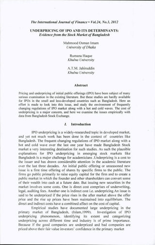 The International Journal of Finance • Vol.24, No.3, 2012
UNDERPRICING OF IPO AND ITS DETERMINANTS:
Evidence from the Stock Market of Bangladesh
Mahmood Osman Imam
University of Dhaka
Rumana Haque
Khulna University
A.T.M. Jahiruddin
Khulna University
Abstract
Pricing and underpricing of initial public offerings (IPO) have been subject of many
serious examination in the existing literature. But these studies are hardly available
for IPOs in the small and less-developed countries such as Bangladesh. Here an
effort is made to look into this issue, and study the environment of frequently
changing regulations of IPO market along with a hot and cold waves. The cost of
underpricing is a major concem, and here we examine the issues empirically with
data from Bangladesh Stock Exchange.
/. Introduction
IPO underpricing is a widely-researched topic in developed market,
and yet not much work has been done in the context of countries like
Bangladesh. The frequent changing regulations of IPO market along with a
hot and cold wave over the last one year have made Bangladesh Stock
market a very interesting destination for such studies. As such the plausible
explanations for IPO underpricing in emerging stock markets like
Bangladesh is a major challenge for academicians .Underpricing is a cost to
the issuer and has drawn considerable attention in the academic literature
over the last three decades. An initial public offering or unseasoned new
issue is a first time offering of shares by specific firms to the public. The
firms go public primarily to raise equity capital for the firm and to create a
public market in which the founder and other shareholders can convert some
of their wealth into cash at a future date. But issuing new securities in the
market involves some costs. One is direct cost comprises of underwriting,
legal, auditing fees. Another one is indirect cost i.e. underpricing.An issue is
said to be underpriced if the price rises in the after market above the offer
price and the rise up prices have been maintained into equilibrium. The
direct and indirect costs have a combined affect on the cost of capital.
Empirical studies have documented large underpricing in the
primary market of Bangladesh. (Islam,1999). Investigation of IPO
underpricing phenomenon, identifying its extent and categorizing
underpricing across different time and industry is of prime importance.
Because if the good companies are underpriced and bad companies are
priced above their fair value investors" confidence in the primary market
 