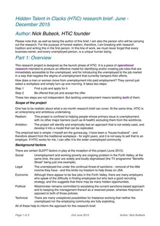 Hidden Talent in Clacks (HTiC) research brief: June -
December 2015
Author: Nick Bubeck, HTiC founder
Please note that, as well as being the author of this brief, I am also the person who will be carrying
out the research. For the purpose of honest realism, therefore, I am breaking with research
tradition and writing this in the ﬁrst person. In this line of work, we must never forget that every
business-owner, and every unemployed person, is a unique human being.
Part 1: Overview
This research project is designed as the launch phase of HTiC. It is a piece of operational
research intended to produce an effective model for identifying and/or creating job-roles that are
immediately accessible to the unemployed, and for introducing the unemployed to the job market
in a way that negates the stigma of unemployment that currently hampers their efforts.
How does a man or woman move from unemployment into paid employment? They cannot just
select a workplace and simply turn up one morning. It takes two steps:
Step 1! Find a job and apply for it
Step 2! Be offered that job and accept the offer
These two steps are not independent. But tackling unemployment means tackling both of them.
Scope of the project
One has to be realistic about what a six-month research brief can cover. At the same time, HTiC is
an enterprising and ambitious undertaking.
Realism:! This project is conﬁned to helping people whose primary issue is unemployment,
with no other major barriers (such as ill-health) excluding them from the workforce.
Ambition:! The project will identify and empirically test an approach that is not widely used, and
develop it into a model that can be replicated.
The empirical test is simple: I myself am the guinea-pig. I have been a “house-husband” - and
therefore absent from the traditional workplace - for eight years, and it is not easy to sell that to an
employer. If HTiC works for me, I can offer it to the wider unemployed community.
Background factors
There are certain SLEPT factors in play at the inception of this project (June 2015).
Social! Unemployment and working poverty are ongoing problem in the Forth Valley; at the
same time, the poor are widely and loudly stigmatised (the TV programme “Beneﬁts
Street” being just one example).
Legal! The unemployed live under the continual threat of sanctions - removal of the little
income they have - and this limits my freedom to help those on JSA.
Economic! Although there appear to be few jobs in the Forth Valley, there are many employers
who speak of the difﬁculty in ﬁnding employees but who lack a good recruiting
strategy, and this suggests that there may be many hidden opportunities.
Political! Westminster remains committed to escalating the current sanctions-based approach
and to keeping the management thereof as a reserved power, whereas Holyrood is
opposed to both of those policies.
Technical! There are many unexplored possibilities for freelance working that neither the
unemployed nor the employing community are fully exploiting.
All of these help to inform the approach for this research brief.
Page 1 of 2! 2nd June 2015! Author: Nick Bulbeck
 
