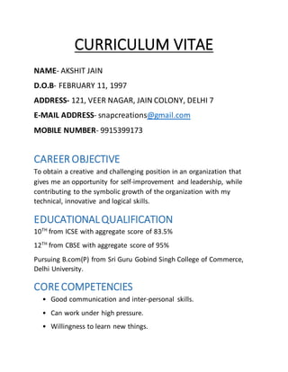 CURRICULUM VITAE
NAME- AKSHIT JAIN
D.O.B- FEBRUARY 11, 1997
ADDRESS- 121, VEER NAGAR, JAIN COLONY, DELHI 7
E-MAIL ADDRESS- snapcreations@gmail.com
MOBILE NUMBER- 9915399173
CAREER OBJECTIVE
To obtain a creative and challenging position in an organization that
gives me an opportunity for self-improvement and leadership, while
contributing to the symbolic growth of the organization with my
technical, innovative and logical skills.
EDUCATIONALQUALIFICATION
10TH from ICSE with aggregate score of 83.5%
12TH
from CBSE with aggregate score of 95%
Pursuing B.com(P) from Sri Guru Gobind Singh College of Commerce,
Delhi University.
CORECOMPETENCIES
• Good communication and inter-personal skills.
• Can work under high pressure.
• Willingness to learn new things.
 