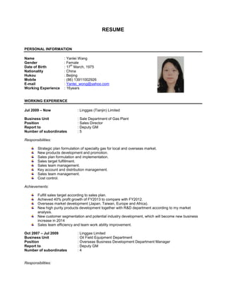 RESUME
PERSONAL INFORMATION
Name : Yanlei Wang
Gender : Female
Date of Birth : 17
th
March, 1975
Nationality : China
Hukou : Beijing
Mobile : (86) 13911002926
E-mail : Yanlei_wong@yahoo.com
Working Experience : 16years
WORKING EXPERIENCE
Jul 2009 – Now : Linggas (Tianjin) Limited
Business Unit : Sale Department of Gas Plant
Position : Sales Director
Report to : Deputy GM
Number of subordinates : 5
Responsibilities:
Strategic plan formulation of specialty gas for local and overseas market.
New products development and promotion.
Sales plan formulation and implementation.
Sales target fulfillment.
Sales team management.
Key account and distribution management.
Sales team management.
Cost control.
Achievements:
Fulfill sales target according to sales plan.
Achieved 40% profit growth of FY2013 to compare with FY2012.
Overseas market development (Japan, Taiwan, Europe and Africa).
New high purity products development together with R&D department according to my market
analysis.
New customer segmentation and potential industry development, which will become new business
increase in 2014
Sales team efficiency and team work ability improvement.
Oct 2007 – Jul 2009 : Linggas Limited
Business Unit : Oil Field Equipment Department
Position : Overseas Business Development Department Manager
Report to : Deputy GM
Number of subordinates : 4
Responsibilities:
 