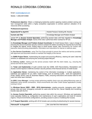 RONALD CÓRDOBA CÓRDOBA
Email: ronaldras@gmail.com
Mobile: + (506) 8919-9898
Professional objective: Obtain a challenging leadership position applying creative problem solving and
lean management skills within a highly competitive organization to achieve optimum utilization of its
resources while succeeding.
Professional experience
September/07 to April/15 Hewlett Packard, Building #8, Heredia
Current Job Title Knowledge Manager and Problem Analyst
Joined HP as Access Control Specialist, performing several roles until fully migrated to Knowledge
Manager and Problem Analyst. Some of the roles I performed while I worked for HP are:
As Knowledge Manager and Problem Analyst Coordinator for Credit Suisse Client, I was in charge of
ensuring the account business security control to present the tables according the required SLA and help
to mitigate the agents’ errors, finding ways to avoid known issues, also maintaining full contact with
executive clients providing presentations, information and instructions for internal or external users.
As Sox Service Coordinator, using The Four Eyes principle to ensure the metrics and service provided,
with approvers and document owners to maintain the integrity of the service
As GARS Project Owner, implementing the project and ensuring efficiency, clearing old users’ data that
remains on databases and ensuring the continuity project lifecycle
As Delivery auditor, making sure the service process match with the client needs, e.g., ensuring the
service end line for every month
As Tester and Implementer of audit controls tools like GARS, SOX Reconciliation, Remediation and
Access Control reports to fulfill the Contract’ security policies of the financial service of Credit Suisse
As Application Owner, maintaining the control of the information knowledge in multiple applications,
interfaces and software for our client, Credit Suisse, such as banking audits, tools and applications
(Putty, As400, NTPA, Loan IQ, Business Objects, ITSM,), ensuring instructions and access roles for end
users and other team members
As UNIX, Linux Manager, running scripts performing stability check outs and adding-Removing users to
databases using remote connections, virtual environments and other Credit Suisse applications (mostly
running in Unix)
As Windows Server (2003 - 2008 - 2012) Administrator, creating accounts, managing users’ rights,
groups roles and tools, emergency removals for users who left the firm, Server Stability and monitoring
transfer data with the firm
As Access Control Specialist, performing several roles within the account. (Windows and application
cores specially) Setting up, configuration and maintenance of user’s applications and tools for several
regions, Virtual environments configurations, providing access to users or modifying their access.
As IT Support Specialist, working with US & Canada user providing troubleshooting for several devices
February/07 to August/07 San Jose Net One International
 