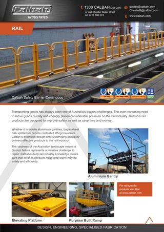 For rail specific
products visit Rail
at www.calbah.com
Whether it is mobile aluminium gantries, bogie wheel
disk splitters or remote controlled lifting traversers,
Calbah’s extensive design and customising capability
delivers effective products to the rail industry.
The vastness of the Australian landscape means a
product failure represents a massive challenge to
repair. Calbah’s deep rail industry knowledge makes
sure that all of its products help keep trains moving
safely and efficiently.
Transporting goods has always been one of Australia’s biggest challenges. The ever increasing need
to move goods quickly and cheaply places considerable pressure on the rail industry. Calbah’s rail
products are designed to improve safety as well as save time and money.
approved
manufacturer
REGISTERED COMPANY
BS OHSAS 18001:2007 & AS/NZS 4801:2001
AHS1110Certificate No.
R
ISO 14001:2004
Certificate No. AEN1096
REGISTERED COMPANY
R
RAIL
Calbah Safety Barrier Continuous
design, engineering, specialised fabrication
Elevating Platform Purpose Built Ramp
Aluminium Gantry
quotes@calbah.com
ChesterB@calbah.com
www.calbah.com
1300 CALBAH (225 224)
or call Chester Baker direct
on 0419 886 074
 