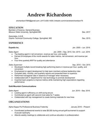 Andrew Richardson
arichardson7904@gmail.com | (417) 830-1459 | linkedin.com/in/andrewrichardson79
EDUCATION
Bachelor of Science, General Business
Missouri State University, Springfield MO Dec. 2017
Associates, A.A.B.
Ozarks Technical Community College, Springfield, MO Dec. 2015
EXPERIENCE
Expedia Inc. Jan. 2005 – Jun. 2016
Sales Agent Jan. 2005 – Sep. 2010, Oct. 2015 – Jun. 2016
 Top leading agent in net conversion, revenue per hour, and quality
 Earned 24 employee of the month awards for sales metrics, net conversion, and revenue per
hour
 Four time quarterly MVP for quality and attendance
Sales Supervisor Sep. 2010 – Oct. 2015
 Developed multiple record breaking high performing teams in revenue per hour, quality, and
conversion
 Emphasized on agent development to help team members achieve leadership roles
 Compiled daily, monthly, and quarterly reports and presented them to superiors
 Performed managerial roles in absence of manager when necessary
 Collaborated with IT department for new technology to promote development
 Coached team projects to improve metrics while maintaining high expectations regarding
performance
Gold Mountain Communications
Sales Agent Jun. 2016 – Sep. 2016
 Leading agent in efficiency on shift during tenure
 Contributed as agent with second most sales for 7 weeks
 Collaborated with top management to create training materials for new hires
ORGANIZATIONS
Alpha Kappa Psi Professional Business Fraternity January 2016 – Present
 Coordinated professional events to raise $6,000 during annual golf tournament to support
muscular dystrophy
 Attends weekly meetings to collaborate and continue education in professionalism
 