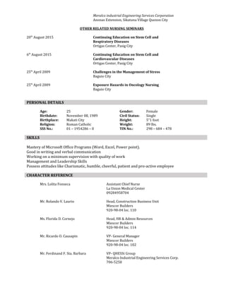 Meralco industrial Engineering Services Corporation
Anonas Extension, Sikatuna Village Quezon City
OTHER RELATED NURSING SEMINARS
20th
August 2015 Continuing Education on Stem Cell and
Respiratory Diseases
Ortigas Center, Pasig City
6th
August 2015 Continuing Education on Stem Cell and
Cardiovascular Diseases
Ortigas Center, Pasig City
25th
April 2009 Challenges in the Management of Stress
Baguio City
25th
April 2009 Exposure Hazards in Oncology Nursing
Baguio City
Age: 25 Gender: Female
Birthdate: November 08, 1989 Civil Status: Single
Birthplace: Makati City Height: 5”1 foot
Religion: Roman Catholic Weight: 89 lbs.
SSS No.: 01 – 1954286 – 0 TIN No.: 298 – 684 – 478
Mastery of Microsoft Office Programs (Word, Excel, Power point).
Good in writing and verbal communication
Working on a minimum supervision with quality of work
Management and Leadership Skills
Possess attitudes like Charismatic, humble, cheerful, patient and pro-active employee
Mrs. Lolita Fonseca Assistant Chief Nurse
La Union Medical Center
09284958704
Mr. Rolando V. Laurio Head, Construction Business Unit
Miescor Builders
920-98-04 loc. 110
Ms. Florida D. Cornejo Head, HR & Admin Resources
Miescor Builders
920-98-04 loc. 114
Mr. Ricardo O. Causapin VP- General Manager
Miescor Builders
920-98-04 loc. 102
Mr. Ferdinand F. Sta. Barbara VP- QHESSt Group
Meralco Industrial Engineering Services Corp.
706-5258
PERSONAL DETAILS
SKILLS
CHARACTER REFERENCE
 