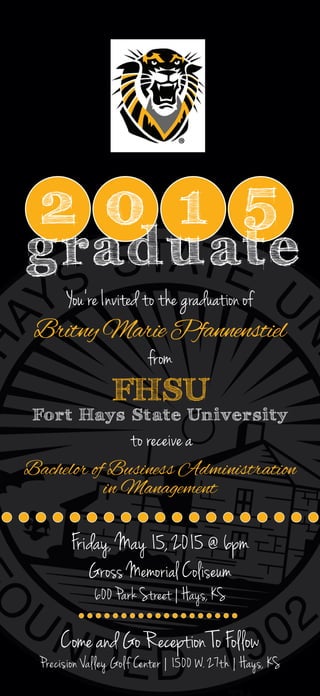 2 0 1 5
graduate
You’re Invited to the graduation of
BritnyMariePfannenstiel
from
FHSU
Fort Hays State University
Bachelor of Business Administration
in Management
to receive a
Come and Go Reception To Follow
Precision Valley Golf Center | 1500 W. 27th | Hays, KS
Friday, May 15, 2015 @ 6pm
Gross Memorial Coliseum
600 Park Street | Hays, KS
 