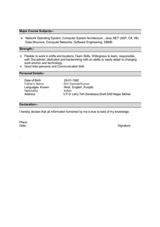 Major Course Subjects:-
 Network Operating System, Computer System Architecture , Java,.NET (ASP, C#, VB)
Data Structure, Computer Networks ,Software Engineering, DBMS
Strength:-
 Flexible to work in shifts and locations,Team Skills, Willingness to learn, responsible,
self- Disciplined, dedicated and hardworking with an ability to easily adapt to changing
work environ and technology.
 Good Inter-personal and Communication Skill.
Personal Details:-
Date of Birth 29-01-1992
Father’s Name Shri VarinderKumar
Languages Known Hindi, English, Punjabi
Nationality Indian
Address V.P.O Lalru,Teh-Derabassi,Distt-SAS Nagar Mohali
Declaration:-
I hereby declare that all information furnished by me is true to best of my knowledge.
Place:
Date: Signature
.
 
