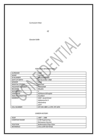 CurriculumVitae
Of
Goosian Sallie
PERSONALINFORMATION:
SURNAME Sallie
NAME Goosian
ID NUMBER 6812255089080
DATE OF BIRTH 25 December 1968
GENDER Male
MARITALSTATUS Married
PASSPORTNUMBER 444332569
RELIGION Muslim
DEPENDENTS 3
LANGUAGE Afrikaans&English
HEALTH CONDITION Excellent
ADDRESS 3222 Jacob Street
Alabama Ext3
Klerksdorp
2577
CELL NUMBER 072 851 0891 or 076 375 5255
CAREER HISTORY:
YEAR 1987 – 1988
COMPANYNAME C/W Engineering
Botswana Vaccine
POSITION Boilermaker/PipeFitter
REFERENCE Chris (079 419 9732)
 