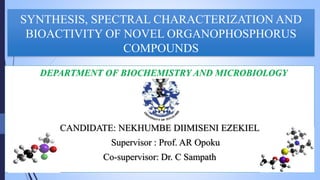 SYNTHESIS, SPECTRAL CHARACTERIZATION AND
BIOACTIVITY OF NOVEL ORGANOPHOSPHORUS
COMPOUNDS
DEPARTMENT OF BIOCHEMISTRY AND MICROBIOLOGY
CANDIDATE: NEKHUMBE DIIMISENI EZEKIEL
Supervisor : Prof. AR Opoku
Co-supervisor: Dr. C Sampath
 