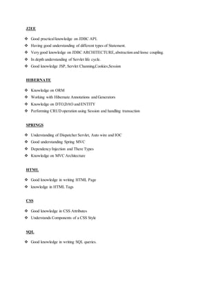 J2EE
 Good practical knowledge on JDBC API.
 Having good understanding of different types of Statement.
 Very good knowledge on JDBC ARCHITECTURE,abstraction and loose coupling.
 In depth understanding of Servlet life cycle.
 Good knowledge JSP, Servlet Channing,Cookies,Session
HIBERNATE
 Knowledge on ORM
 Working with Hibernate Annotations and Generators
 Knowledge on DTO,DAO and ENTITY
 Performing CRUD operation using Session and handling transaction
SPRINGS
 Understanding of Dispatcher Servlet, Auto wire and IOC
 Good understanding Spring MVC
 Dependency Injection and There Types
 Knowledge on MVC Architecture
HTML
 Good knowledge in writing HTML Page
 knowledge in HTML Tags
CSS
 Good knowledge in CSS Attributes
 Understands Components of a CSS Style
SQL
 Good knowledge in writing SQL queries.
 