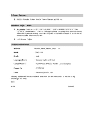 Software Exposure
 JDK 1.8, Edit plus, Eclipse, Apache Tomcat,Notepad, MySQL etc.
Academic Project Details
 Description Project on “AUTO POWER SUPPLYUSING4 DIFFERENT SOURCE TO
PROVIDE UNINTERRUPT POWER”-This project provide 24/7 power using natural resource if
failure of Keb power it use solar power or wind power incase failure of above all we can use DG
source to provide uninterrupted power
 LI-Fi Seminar Project
Personal Information:
Hobbies : Cricket, Music, Movies, Chess Etc.
D.O.B :30-03-1991
Gender : Male
Languages Known : Kannada,English and Hindi
Current Address : # 219 9th
main 4th
blocks Nandini Layout Bengaluru
Contact No : 9743507480
Email : rdkumarm@hotmail.com
I hereby declare that the above written particulars are true and correct to the best of my
knowledge and belief.
Date:
Place: (Name)
 