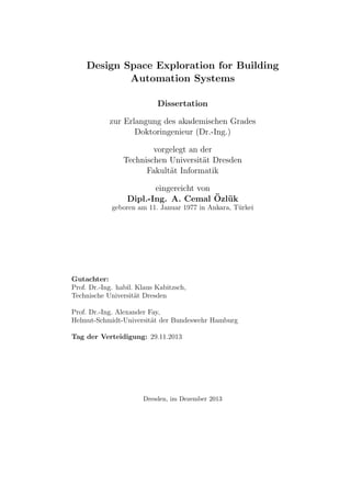 Design Space Exploration for Building
Automation Systems
Dissertation
zur Erlangung des akademischen Grades
Doktoringenieur (Dr.-Ing.)
vorgelegt an der
Technischen Universit¨at Dresden
Fakult¨at Informatik
eingereicht von
Dipl.-Ing. A. Cemal ¨Ozl¨uk
geboren am 11. Januar 1977 in Ankara, T¨urkei
Gutachter:
Prof. Dr.-Ing. habil. Klaus Kabitzsch,
Technische Universit¨at Dresden
Prof. Dr.-Ing. Alexander Fay,
Helmut-Schmidt-Universit¨at der Bundeswehr Hamburg
Tag der Verteidigung: 29.11.2013
Dresden, im Dezember 2013
 