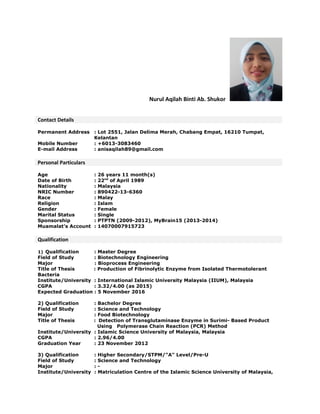 Nurul Aqilah Binti Ab. Shukor
Contact Details
Permanent Address : Lot 2551, Jalan Delima Merah, Chabang Empat, 16210 Tumpat,
Kelantan
Mobile Number : +6013-3083460
E-mail Address : anisaqilah89@gmail.com
Personal Particulars
Age : 26 years 11 month(s)
Date of Birth : 22nd
of April 1989
Nationality : Malaysia
NRIC Number : 890422-13-6360
Race : Malay
Religion : Islam
Gender : Female
Marital Status : Single
Sponsorship : PTPTN (2009-2012), MyBrain15 (2013-2014)
Muamalat’s Account : 14070007915723
Qualification
1) Qualification : Master Degree
Field of Study : Biotechnology Engineering
Major : Bioprocess Engineering
Title of Thesis : Production of Fibrinolytic Enzyme from Isolated Thermotolerant
Bacteria
Institute/University : International Islamic University Malaysia (IIUM), Malaysia
CGPA : 3.32/4.00 (as 2015)
Expected Graduation : 5 November 2016
2) Qualification : Bachelor Degree
Field of Study : Science and Technology
Major : Food Biotechnology
Title of Thesis : Detection of Transglutaminase Enzyme in Surimi- Based Product
Using Polymerase Chain Reaction (PCR) Method
Institute/University : Islamic Science University of Malaysia, Malaysia
CGPA : 2.96/4.00
Graduation Year : 23 November 2012
3) Qualification : Higher Secondary/STPM/"A" Level/Pre-U
Field of Study : Science and Technology
Major : -
Institute/University : Matriculation Centre of the Islamic Science University of Malaysia,
 