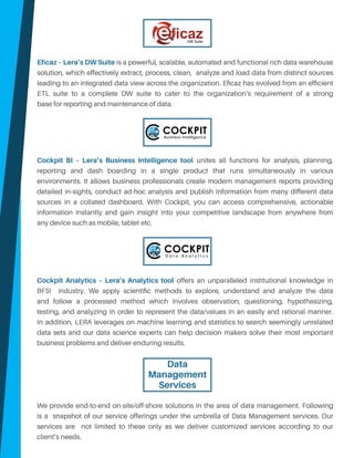 Eficaz – Lera’s DW Suite is a powerful, scalable, automated and functional rich data warehouse
solution, which effectively extract, process, clean, analyze and load data from distinct sources
leading to an integrated data view across the organization. Eficaz has evolved from an efficient
ETL suite to a complete DW suite to cater to the organization’s requirement of a strong
base for reporting and maintenance of data.
Cockpit BI – Lera’s Business Intelligence tool unites all functions for analysis, planning,
reporting and dash boarding in a single product that runs simultaneously in various
environments. It allows business professionals create modern management reports providing
detailed in-sights, conduct ad-hoc analysis and publish information from many different data
sources in a collated dashboard. With Cockpit, you can access comprehensive, actionable
information instantly and gain insight into your competitive landscape from anywhere from
any device such as mobile, tablet etc.
Cockpit Analytics – Lera’s Analytics tool offers an unparalleled institutional knowledge in
BFSI industry. We apply scientific methods to explore, understand and analyze the data
and follow a processed method which involves observation, questioning, hypothesizing,
testing, and analyzing in order to represent the data/values in an easily and rational manner.
In addition, LERA leverages on machine learning and statistics to search seemingly unrelated
data sets and our data science experts can help decision makers solve their most important
business problems and deliver enduring results.
We provide end-to-end on-site/off-shore solutions in the area of data management. Following
is a snapshot of our service offerings under the umbrella of Data Management services. Our
services are not limited to these only as we deliver customized services according to our
client’s needs.
Data
Management
Services
DW Suite
 