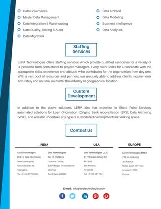 In addition to the above solutions, LERA also has expertise in Share Point Services,
automated solutions for Loan Origination (Origin), Bank reconciliation (BRS), Data Archiving
(VIVO), and will also undertake any type of customized developments in banking space.
Contact Us
Lera Technologies
No. 13, 2nd Floor,
Customs Colony,
Sakthi Nagar, Thuraipakkam,
Chennai,
Tamil Nadu 600097.
Lera Technologies
Plot #1, New SBH Colony,
West Marredpally,
Secunderabad-26,
Telangana.
Tel: +91 40 27700000
Lera Technologies L.L.C.
8727 Fredericksburg Rd,
APT 605,
San Antonio,
TX 78240.
Tel: +1 210 591 7541
Lera Technologies EMEA
229 Arc, Makarios,
3rd Avenue,
Meliza Court, 4th Floor,
Limassol – 3105.
Cyprus.
INDIA
LERA Technologies offers Staffing services which provide qualified associates for a variety of
IT positions from consultants to project managers. Every client looks for a candidate with the
appropriate skills, experience and attitude who contributes for the organization from day one.
With a vast pool of resources and partners, we uniquely able to address clients requirements
accurately and on-time, no matter the industry or geographical location.
USA EUROPE
E-mail: info@leratechnologies.com
Staffing
Services
Data Governance
Master Data Management
Data Integration & Warehousing
Data Quality, Testing & Audit
Data Migration
Data Archival
Data Modeling
Business Intelligence
Data Analytics
Custom
Development
 