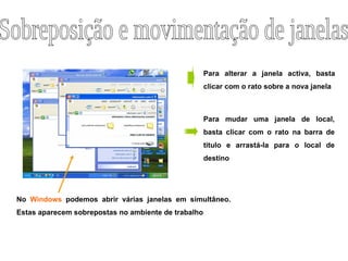 No  Windows  podemos abrir várias janelas em simultâneo. Estas aparecem sobrepostas no ambiente de trabalho Para alterar a janela activa, basta clicar com o rato sobre a nova janela Para mudar uma janela de local, basta clicar com o rato na barra de titulo e arrastá-la para o local de destino Sobreposição e movimentação de janelas 