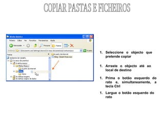 Seleccione o objecto que  pretende copiar Prima o botão esquerdo do rato e, simultaneamente, a tecla Ctrl  Largue o botão esquerdo do rato Arraste o objecto até ao local de destino COPIAR PASTAS E FICHEIROS 