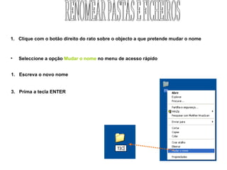 Clique com o botão direito do rato sobre o objecto a que pretende mudar o nome Seleccione a opção  Mudar o nome  no menu de acesso rápido Escreva o novo nome Prima a tecla ENTER RENOMEAR PASTAS E FICHEIROS 