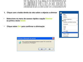 Clique com o botão direito do rato sobre o objecto a eliminar Seleccione no menu de acesso rápido a opção  Eliminar   ou prime a tecla  Delete Clique sobre  Sim  para confirmar a eliminação ELIMINAR PASTAS E FICHEIROS 