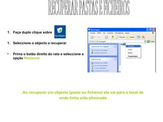 Faça duplo clique sobre  Seleccione o objecto a recuperar Prima o botão direito do rato e seleccione a opção  Restaurar Ao recuperar um objecto (pasta ou ficheiro) ele vai para o local de onde tinha sido eliminado RECUPERAR PASTAS E FICHEIROS 