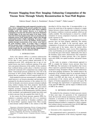 Pressure Mapping from Flow Imaging: Enhancing Computation of the
Viscous Term Through Velocity Reconstruction in Near-Wall Regions
Fabrizio Donati1, David A. Nordsletten1, Nicolas P. Smith1,2, Pablo Lamata1,3.
Abstract— Although being small compared to inertial acceler-
ation, viscous component of the pressure gradient has recently
emerged as a potential biomarker for aortic disease conditions
including aortic valve stenosis. However, as it involves the
computation of second order derivatives and viscous dissipation
is locally higher in the near-wall region of the larger vessels,
where the lowest local signal-to-noise ratios are encountered, the
estimation process from medical image velocity data through
mathematical models is highly challenging. We propose a fully
automatic framework to recover the laminar viscous pressure
gradient through reconstruction of the velocity vector ﬁeld in
the aortic boundary region. An in-silico study is conducted
and the pressure drop is computed solving a Poisson problem
on pressure using both a reconstructed and non-reconstructed
velocity proﬁle near the vessel walls, showing a global improve-
ment of performance with the enhanced method.
I. INTRODUCTION
Aortic valve stenosis (AVS) is a common cardiovascular
disease in the Western world, with an alarming average
of less than 4 years survival without intervention [1]. In
moderate-to-severe AVS, calciﬁcation due to age or con-
genital factors may lead to inefﬁcient opening of the aortic
valve and partial obstruction of the outﬂow. In this condition
heart workload during systolic phase is therefore increased
and the left ventricular (LV) compartment may undergo fatal
failure. Transvalvular pressure gradient has a key role in the
assessment of AVS severity, helping in the management of
patients that are candidates to receive surgical repair [3], [7].
Gold standard for pressure measurement is catheterization,
which however is an invasive procedure and inevitably con-
taminated by the physical presence of the catheter [4], [13].
In the last decades, non-invasive pressure estimation methods
using medical imaging have been proposed. Speciﬁcally,
four-dimensional (time-resolved 3D) ﬂow phase-contrast
magnetic resonance imaging (PC-MRI) data provides an
enhanced description of the hemodynamics and ﬂow patterns
in the vasculature, and mathematical models have been used
to derive pressure from the acquired ﬂow ﬁeld [2], [5].
In this context the Poisson pressure equation (PPE) for-
mulation is commonly used [6], [8], [11], as it minimizes
the issues of high sensitivity to boundary conditions with
the Navier-Stokes’ equations original form. More recently
a ﬁnite-element method (FEM) to the solution of the PPE
1Department of Biomedical Engineering, Division of Imaging Sciences
and Biomedical Engineering, King’s College London, Kings Health Part-
ners, St. Thomas’ Hospital, London, SE1 7EH, United Kingdom.
2Faculty of Engineering, The University of Auckland, New Zealand.
3Department of Computer Sciences, Computing Laboratory, University
of Oxford.
described in [8] has shown that, if incompressibility is en-
forced, the weak form of the equation is reduced to a simple
balance between volume integrals, thus completely removing
the boundary conditions on pressure gradient, which are not
readily available. This development is critical for a reliable
estimation of viscous component of pressure, with the ﬁrst
results reported in [9].
Nevertheless, the challenges in the computation of viscous
pressure have not been properly addressed. The laminar
viscous effects are higher in the near-wall region, and
computations of pressure are commonly performed only in
the central part of the lumen, where the inertial effects
predominate [8]. Therefore, major viscous effects happening
at the vessel boundary are not captured with a mesh that does
not include this part of the domain. Additionally, ﬂow data at
the boundary region shows characteristics that compromise
the computation of relative pressure, like a low signal-to-
noise ratio (SNR), low spatial resolution, and partial volume
effects.
In this study we propose a ﬁnite-element approach to
PPE to compute the laminar viscous pressure drop from
PC-MRI data. Our motivation is the hypothesis that viscous
effects represent a potential biomarker to stratify disease, as
mechanical energy dissipation reﬂects directly inefﬁciencies
of the heart pumping mechanism. The method achieves the
integration of the boundary region by an automatic ﬁtting of
a smooth tubular computational mesh to the segmentation
domain. Low-SNR and data issues are addressed by the
reconstruction of the velocity proﬁle via a Stokes-driven
degrees of freedom repopulation in the near-wall region. We
then investigate the requirements of segmentation accuracy
of the input PC-MRI data, and the impact of different levels
of SNR to the solution.
II. METHODS AND MATERIALS
The method for the estimation of relative pressure consists
of three main steps: (A) generation of the computational
mesh, (B) near-wall velocity reconstruction, and (C) pressure
estimation, as described in the following subsections. The
performance is evaluated in an in-silico dataset, where the
proposed enhanced method is compared to a direct computa-
tion (without velocity reconstruction) from (D) PC-MRI data
synthetized with different levels of SNR.
A. Generation of the computational mesh
The computational mesh is generated by (1) an automatic
thresholding segmentation of the velocity magnitude image,
978-1-4244-7929-0/14/$26.00 ©2014 IEEE 5097
 