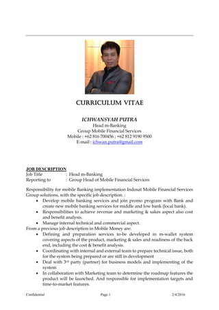 Confidential Page 1 2/4/2016
CURRICULUM VITAE
ICHWANSYAH PUTRA
Head m-Banking
Group Mobile Financial Services
Mobile : +62 816 700456 ; +62 812 9190 9500
E-mail : ichwan.putra@gmail.com
JOB DESCRIPTION
Job Title : Head m-Banking
Reporting to : Group Head of Mobile Financial Services
Responsibility for mobile Banking implementation Indosat Mobile Financial Services
Group solutions, with the specific job description. :
 Develop mobile banking services and join promo program with Bank and
create new mobile banking services for middle and low bank (local bank).
 Responsibilities to achieve revenue and marketing & sakes aspect also cost
and benefit analysis.
 Manage internal technical and commercial aspect.
From a previous job description in Mobile Money are:
 Defining and preparation services to-be developed in m-wallet system
covering aspects of the product, marketing & sales and readiness of the back
end, including the cost & benefit analysis.
 Coordinating with internal and external team to prepare technical issue, both
for the system being prepared or are still in development
 Deal with 3rd party (partner) for business models and implementing of the
system
 In collaboration with Marketing team to determine the roadmap features the
product will be launched. And responsible for implementation targets and
time-to-market features.
 