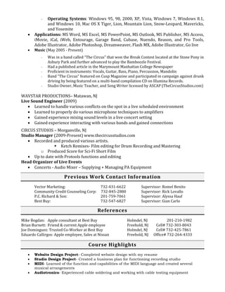 - Operating Systems: Windows 95, 98, 2000, XP, Vista, Windows 7, Windows 8.1,
and Windows 10, Mac OS X Tiger, Lion, Mountain Lion, Snow-Leopard, Mavericks,
and Yosemite
 Applications: MS Word, MS Excel, MS PowerPoint, MS Outlook, MS Publisher, MS Access,
iMovie, iCal, iWeb, Entourage, Garage Band, Cubase, Nuendo, Reason, and Pro Tools,
Adobe Illustrator, Adobe Photoshop, Dreamweaver, Flash MX, Adobe Illustrator, Go live
 Music (May 2005 - Present)
- Was in a band called “The Circus” that won the Break Contest located at the Stone Pony in
Asbury Park and further advanced to play the Bamboozle Festival.
- Had a published article in the Marymount Manhattan College Newspaper
- Proficient in instruments: Vocals, Guitar, Bass, Piano, Percussion, Mandolin
- Band “The Circus” featured on Cusp Magazine and participated in campaign against drunk
driving by being featured on a multi-band compilation CD on Illumina Records.
- Studio Owner, Music Teacher, and Song Writer licensed by ASCAP (TheCircusStudios.com)
WAVSTAR PRODUCTIONS– Matawan, NJ
Live Sound Engineer (2009)
 Learned to handle various conflicts on the spot in a live scheduled environment
 Learned to properly do various microphone techniques to amplifiers
 Gained experience mixing sound levels in a live concert setting
 Gained experience interacting with various bands and gained connections
CIRCUS STUDIOS – Morganville, NJ
Studio Manager (2009-Present) www.thecircusstudios.com
 Recorded and produced various artists.
 Ketch Remixes- Film editing for Drum Recording and Mastering
o Produced Score for Sci-Fi Short Film
 Up to date with Protools functions and editing
Head Organizer of Live Events
 Concerts - Audio Mixer – Supplying + Managing PA Equipment
Previous Work Contact Information
Vector Marketing: 732-431-6622 Supervisor: Romel Benito
Community Credit Counseling Corp: 732-845-2880 Supervisor: Rick Lovallo
P.C. Richard & Son: 201-759-7061 Supervisor: Alyssa Hauf
Best Buy: 732-547-6827 Supervisor: Gian Carlo
References
Mike Bogdan: Apple consultant at Best Buy Holmdel, NJ 201-210-1982
Brian Burnett: Friend & current Apple employee Freehold, NJ Cell# 732-303-8043
Joe Dominguez: Trusted Co-Worker at Best Buy Holmdel, NJ Cell# 732-425-7861
Eduardo Callirgos: Apple employee, Sales at Nissan Freehold, NJ Office# 732-264-4333
Course Highlights
 Website Design Project- Completed website design with my resume
 Studio Design Project- Created a business plan for functioning recording studio
 MIDI- Learned of the function and capabilities of the MIDI language and created several
musical arrangements
 Audiotronics- Experienced cable soldering and working with cable testing equipment
 