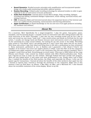  Sound Dynamics- Studied acoustic principles with amplification and incorporated speaker
design into studio audio monitoring and public address systems.
 Session Recording- Utilized audio recording technology for advanced studies in order to gain
expertise in the art and science of music production.
 Audio Post Production- Learned about sound effects design, Foley recording, dialogue
recording and editing, automated dialogue replacement, music editing, surround sound, and
mixing to picture.
 CMI- (Computers Math and Internet) Learned about the important factors of the Internet and
how it is a useful tool for promoting, communication and learning information
 Apple Certification- In Depth Knowledge on the ins and outs of all apple products including
the hardware and software.
About Me
I’m a musician. More Specifically I’m a singer/songwriter. I play the guitar, bass-guitar, piano,
mandolin, and I’m learning drums. I consider vocals an instrument also after taking lessons with the
vocal instructor of the band “Thursday”. I also own my own recording studio and for fun I like to
write and record my own music “indie rock”. I also record artists and bands on ProTools but for solo
artists, I usually use Garage band and Reason because most instruments need to be programmed.
To the untrained ear it does sound realistic, but writing for my own music is the hobby. Recording
other artists is “Fun-Work” since I am getting paid for it and I never have spare time for my music.
With these solo artists I take their ideas and bring them to life with a professional as they envisioned
it. Every instrument, performed or not, is flawless and I guarantee a full refund if they’re not
satisfied. To be honest I was never into apple’s phones or iPods, I saw that 90% of all the computers
at Fullsail were apple computers so I came to the conclusion that this was industry standard. Once I
changed, I could never go back. Everything got so much easier. (This was in 2006 before all the crazy
iPhones and iCloud). I also created my studio’s website with iWeb (TheCircusStudios.com). That’s
how I figured out how to make my own website. Although Fullsail had their terrible web program,
iWeb not only looked better, it was easier and more professional to use. Finally when I got to Best
Buy, I realized the benefits of the iPod touches, the iPads, and especially the iPhone. I even use the
square app for transactions. I learned all about the benefits of the other products that apple has but
I wanted to express that I learned it through the mechanics in the computers. Right now at this
moment I have an iPod Nano, an iPhone, a Mac Mini, an iMac, and a Macbook Pro. I also learned
about the incredible resolution of the retina display. Music is my life.
 