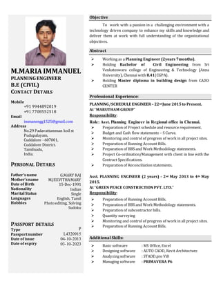 M.MARIA IMMANUEL
PLANNINGENGINEER
B.E (CIVIL)
CONTACT DETAILS
Mobile
+91 9944892019
+91 7708552518
Email
immanengg1525@gmail.com
Address
No.29 Padavattamman koil st
Pudupalayam,
Cuddalore - 607001,
Cuddalore District.
Tamilnadu,
India.
PERSONAL DETAILS
Father’s name
Mother’sname
Date ofBirth
Nationality
Marital Status
Languages
Hobbies
PASSPORT DETAILS
Type
Passportnumber
Date ofissue
Date ofexpiry
Objective
To work with a passion in a challenging environment with a
technology driven company to enhance my skills and knowledge and
deliver them at work with full understanding of the organizational
objectives.
Abstract
 Working as a Planning Engineer (2years 7months).
 Holding Bachelor of Civil Engineering from Sri
Venkateswara college of Engineering & Technology (Anna
University), Chennai with 8.41(CGPA).
 Holding Master diploma in building design from CADD
CENTER
Professional Experience:
PLANNING/SCHEDULE ENGINEER– 22nd June 2015to Present.
At “MARUTHAM GROUP”
Responsibility:
Role: Asst. Planning Engineer in Regional office in Chennai.
 Preparation of Project schedule and resource requirement.
 Budget and Cash flow statements – S Curve.
 Monitoring and control of progress of work in all project sites.
 Preparation of Running Account Bills.
 Preparation of BBS and Work Methodology statements.
 Project Co-ordination/Management with client in line with the
Contract Specifications.
 Preparation of Reconciliation statements.
Asst. PLANNING ENGINEER (2 years) - 2nd May 2013 to 4th May
2015.
At “GREEN PEACE CONSTRUCTION PVT. LTD.”
Responsibility:
 Preparation of Running Account Bills.
 Preparation of BBS and Work Methodology statements.
 Preparation of subcontractor bills.
 Quantity surveying
 Monitoring and control of progress of work in all project sites.
 Preparation of Running Account Bills.
Additional Skills:
 Basic software : MS Office, Excel
 Designing software : AUTO CADD, Revit Architecture
 Analyzing software : STADD.pro Vi8
 Managing software : PRIMAVERA P6
G.MARY RAJ
M.JEEVITHAMARY
15-Dec-1991
Indian
Single
English, Tamil
Photoediting, Solving
Sudoku
P
L4320915
04-10-2013
03-10-2023
 