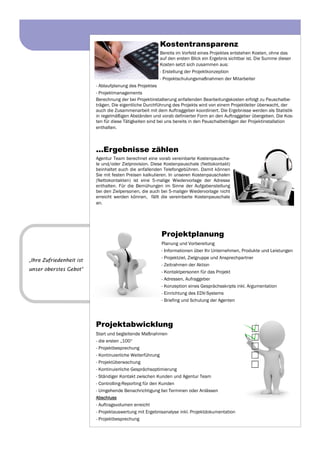 Kostentransparenz
Bereits im Vorfeld eines Projektes entstehen Kosten, ohne das
auf den ersten Blick ein Ergebnis sichtbar ist. Die Summe dieser
Kosten setzt sich zusammen aus:
- Erstellung der Projektkonzeption
- Projektschulungsmaßnahmen der Mitarbeiter
- Ablaufplanung des Projektes
- Projektmanagements
Berechnung der bei Projektinstallierung anfallenden Bearbeitungskosten erfolgt zu Pauschalbe-
trägen. Die eigentliche Durchführung des Projekts wird von einem Projektleiter überwacht, der
auch die Zusammenarbeit mit dem Auftraggeber koordiniert. Die Ergebnisse werden als Statistik
in regelmäßigen Abständen und vorab definierter Form an den Auftraggeber übergeben. Die Kos-
ten für diese Tätigkeiten sind bei uns bereits in den Pauschalbeträgen der Projektinstallation
enthalten.
...Ergebnisse zählen
Agentur Team berechnet eine vorab vereinbarte Kostenpauscha-
le und/oder Zielprovision. Diese Kostenpauschale (Nettokontakt)
beinhaltet auch die anfallenden Telefongebühren. Damit können
Sie mit festen Preisen kalkulieren. In unseren Kostenpauschalen
(Nettokontakten) ist eine 5-malige Wiedervorlage der Adresse
enthalten. Für die Bemühungen im Sinne der Aufgabenstellung
bei den Zielpersonen, die auch bei 5-maliger Wiedervorlage nicht
erreicht werden können, fällt die vereinbarte Kostenpauschale
an.
Projektplanung
Planung und Vorbereitung
- Informationen über Ihr Unternehmen, Produkte und Leistungen
- Projektziel, Zielgruppe und Ansprechpartner
- Zeitrahmen der Aktion
- Kontaktpersonen für das Projekt
- Adressen, Aufraggeber
- Konzeption eines Gesprächsskripts inkl. Argumentation
- Einrichtung des EDV-Systems
- Briefing und Schulung der Agenten
Projektabwicklung
Start und begleitende Maßnahmen
- die ersten „100“
- Projektbesprechung
- Kontinuierliche Weiterführung
- Projektüberwachung
- Kontinuierliche Gesprächsoptimierung
- Ständiger Kontakt zwischen Kunden und Agentur Team
- Controlling-Reporting für den Kunden
- Umgehende Benachrichtigung bei Terminen oder Anlässen
Abschluss
- Auftragsvolumen erreicht
- Projektauswertung mit Ergebnisanalyse inkl. Projektdokumentation
- Projektbesprechung
„Ihre Zufriedenheit ist
unser oberstes Gebot“
 