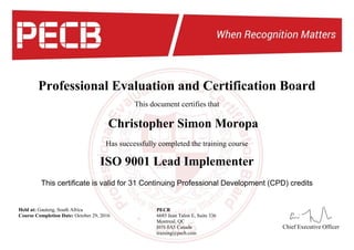 Professional Evaluation and Certification Board
This document certifies that
This certificate is valid for 31 Continuing Professional Development (CPD) credits
Christopher Simon Moropa
Has successfully completed the training course
ISO 9001 Lead Implementer
Held at: Gauteng, South Africa
Course Completion Date: October 29, 2016
Chief Executive Officer
PECB
6683 Jean Talon E, Suite 336
Montreal, QC
H1S 0A5 Canada
training@pecb.com
 