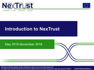 sustainable trusted collaborative networks
“Building sustainable logistics through collaborative networks across the entire supply chain”
This project has received funding from the EU Horizon 2020 research & innovation programme under grant agreement 635874 www.nextrust-project.eu
Introduction to NexTrust
May 2015-November 2018
 