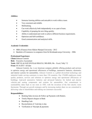 Abilities:
• Immense learning abilities and amicable to work within a team.
• Very consistent and reliable.
• Multitasking.
• Can work effectively both independently or as a part of team.
• Capability of grasping the new thing quickly.
• Ability to understand and work to achieve different business requirements.
• Optimism and Self-confidence.
• Good communication and analytical skills.
Academic Credentials:
• MBA (Finance) from Sikkim Manipal University - 2012
• Bachelor of Commerce in computers from Sri Krishnadevaraya University – 2006.
Professional Experience:
Client:Johnson Controls
Role: Executive Accountant
Tools: ERP 9.0, & SAP (FICO) & ORACLE, MS-DOS, Ms – Excel, Tally 7.2
From: 05.10.2015 –till date
Johnson Controls, Inc. is an American company globally offering products and services
to optimize energy and operational efficiencies of buildings, automotive batteries, electronics
and interior systems for automobiles. Johnson Controls is a global diversified technology and
industrial leader serving customers in more than 150 countries. Our 170,000 employees create
quality products, services and solutions to optimize energy and operational efficiencies of
buildings; lead-acid automotive batteries and advanced batteries for hybrid and electric
vehicles; and seating components and systems for automobiles. Our commitment to
sustainability dates back to our roots in 1885, with the invention of the first electric room
thermostat. Through our growth strategies and by increasing market share we are committed to
delivering value to shareholders and making our customers successful.
Responsibilities:
• Booking Sales invoices & Follow up Payments with Dealers.
• Timely Deposit cheques in Bank
• Handling Cash
• Reconciliation of Cash day to day
• Verification of Receipts & payments
 