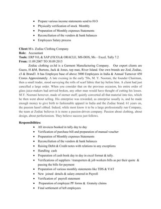 • Prepare various income statements send to H.O
• Physically verification of stock Monthly
• Preparation of Monthly expenses Statements
• Reconciliation of the vendors & bank balances
• Employees Salary process
Client:M/s. Zodiac Clothing Company
Role: Accountant
Tools: ERP 9.0, & SAP (FICO) & ORACLE, MS-DOS, Ms – Excel, Tally 7.2
From: 11.09.2007 TO 30.09.2015
Zodiac clothing co.ltd is a Garment Manufacturing Company. Our export clients are
Guess, H &M, Burtons, Jack & Jones, top man, River Island. Our own brands are Zod, Zodiac,
z3 & Brand3. It has Employee base of above 3000 Employees in India & Annual Turnover 450
Crores Approximately. A late evening in the early '50s, M. Y. Noorani, the founder Chairman,
then a small trader, stood surveying the rolls of scarf fabric that lay before him. A client had just
cancelled a large order. When you consider that on the previous occasion, his entire order of
glass juice-makers had arrived broken, any other man would have thought of cutting his losses.
M.Y. Noorani however, made of sterner stuff; quietly converted all that material into ties, which
he then went about selling. His enterprise was rewarded, as enterprise usually is, and he made
enough money to give birth to fashionable apparel in India and the Zodiac brand. 61 years on,
the passion hasn't ebbed. Indeed, while most know it to be a large professionally run Company,
the team at Zodiac believes it is more a passion-driven company. Passion about clothing, about
design, about perfectionism. They believe success just follows.
Responsibilities:
• All invoices booked in tally day to day
• Verification of purchase bill and preparation of manual voucher
• Preparation of Monthly expenses Statements
• Reconciliation of the vendors & bank balances
• Raising Debit & Credit notes with relations to any exceptions
• Handling cash
• Preparation of cash book day to day in excel format & tally.
• Verifications of suppliers / transporters & job workers bills as per their quote &
passing the bills for payment
• Preparation of various monthly statements like TDS & VAT
• New joined details & salary entered in Payroll
• Verification of payroll statement
• Preparation of employee PF forms & Gratuity claims
• Final settlement of left employees
 