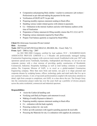• Computation and preparing Daily challan / voucher to contractors /job workers /
Professional as per slab and making the payment for the same.
• Verification of ESI,PF & PT As per slab
• Preparing monthly expenses statement sending to Head office.
• Handling various vendor related queries with relation to payments.
• Co – Ordination to the internal Auditors and also with Statutory auditors at the
time of Finalization
• Preparation of Salary statement & filling monthly returns like P.F, E.S.I. & P.T.
• Preparing various statements required by Head office.
• Prepare Trail balance quarterly as required by Head Office.
Client:M/s.Srinivasan Associates Private Limited
Role: Accountant
Tools: ERP 9.0, & SAP (FICO) & ORACLE, MS-DOS, Ms – Excel, Tally 7.2,
From: April – 2006 to Aug – 2007
An ISO 9001:2008 Company certified by lead auditors TUV - SUD,SRINIVASAN
ASSOCIATES PRIVATE LIMITED is a 3 Decades old professionally managed leading
Construction Engineering company with a proven track record. Established in the year 1987 with
operations spread across Tamilnadu, Karnataka, Andrapradesh and Haryana, we set out on our
corporate journey with a clear mission of providing quality construction of Residential,
Commercial, Industrial, Hospitality buildings as well as total turnkey solutions to corporate
entities. The Corporate Mission of SAPL is to excel as a global-standard Construction
Engineering company. More than mere brick and mortar, our goal is to shape personal and
corporate dreams by sculpting homes, offices, technology parks and retail malls that live up to
our customer's dreams. A mix of top-notch professionalism coupled with meticulous attention to
detail, right from concept to completion, sets SAPL in a class above the rest. The Group's foray
into the construction project realm has over the years built up a portfolio of diverse projects
across the entire residential, commercial and industrial spectrum.
Responsibilities:
• Assist the Cashier & handling cash
• Verifying cash Daily & Prepare cash statement in excel.
• Making of weekly Payment to laborer’s
• Preparing monthly expenses statement sending to Head office
• Co – ordination with the bank regularly
• Procuring workers for site work
• Follow up with customers with regard to pending payment & receivable
• Procuring the Materials for site, Co ordination with suppliers & contractors.
 