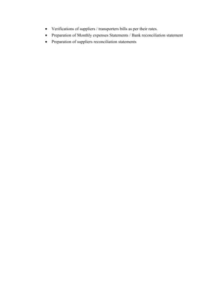 • Verifications of suppliers / transporters bills as per their rates.
• Preparation of Monthly expenses Statements / Bank reconciliation statement
• Preparation of suppliers reconciliation statements
 