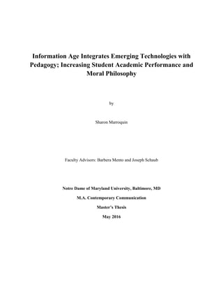 Information Age Integrates Emerging Technologies with
Pedagogy; Increasing Student Academic Performance and
Moral Philosophy
by
Sharon Marroquin
Faculty Advisors: Barbera Mento and Joseph Schaub
Notre Dame of Maryland University, Baltimore, MD
M.A. Contemporary Communication
Master’s Thesis
May 2016
 