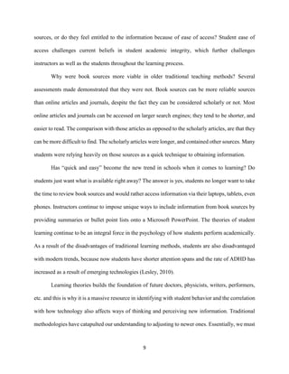 9
sources, or do they feel entitled to the information because of ease of access? Student ease of
access challenges current beliefs in student academic integrity, which further challenges
instructors as well as the students throughout the learning process.
Why were book sources more viable in older traditional teaching methods? Several
assessments made demonstrated that they were not. Book sources can be more reliable sources
than online articles and journals, despite the fact they can be considered scholarly or not. Most
online articles and journals can be accessed on larger search engines; they tend to be shorter, and
easier to read. The comparison with those articles as opposed to the scholarly articles, are that they
can be more difficult to find. The scholarly articles were longer, and contained other sources. Many
students were relying heavily on those sources as a quick technique to obtaining information.
Has “quick and easy” become the new trend in schools when it comes to learning? Do
students just want what is available right away? The answer is yes, students no longer want to take
the time to review book sources and would rather access information via their laptops, tablets, even
phones. Instructors continue to impose unique ways to include information from book sources by
providing summaries or bullet point lists onto a Microsoft PowerPoint. The theories of student
learning continue to be an integral force in the psychology of how students perform academically.
As a result of the disadvantages of traditional learning methods, students are also disadvantaged
with modern trends, because now students have shorter attention spans and the rate of ADHD has
increased as a result of emerging technologies (Lesley, 2010).
Learning theories builds the foundation of future doctors, physicists, writers, performers,
etc. and this is why it is a massive resource in identifying with student behavior and the correlation
with how technology also affects ways of thinking and perceiving new information. Traditional
methodologies have catapulted our understanding to adjusting to newer ones. Essentially, we must
 