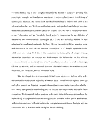 18
become a standard way of life. Throughout millennia, the children of today have grown up with
emerging technologies and have become accustomed to unique applications and the efficiency of
technological machines. The various facets have been transformed to what we now know as the
information based society. “In the present landscape of technological and social change, important
transformations are underway in terms of how we live and work. We refer to contemporary times
as the “information age” or “knowledge based society”, characterized by the diffusion of
information and communications technologies (ICT’s) and the increasing demand for new
educational approaches and pedagogies that foster lifelong learning in the higher education arena,
there are shifts in the views of what education” (Mcloughlin, 2015). Despite equipment failures
which may arise using IT devices within educational institutions, the advantages of using
information technology far outweigh the disadvantages. The information age has affected
communication and has transferred most of our forms of communication via email, text message,
e-letters, etc. The ways students communicate within colleges are through a web of emails, forums,
discussions, and chat rooms, this has become the norm.
If in fact, the privilege to communicate digitally were taken away, students might suffer
miscommunication which can negatively affect their grades. The information age is a smart age
and college students are the primary source for future advancements, as they have taken what they
have already been granted with technology and will discover new ways to make it better for future
generations. The increase of student academic performance in the information age confirms the
dependability on computerization and technology models to nurture student growth. Furthermore,
with growing numbers of millennial students, the concept of communication in the digital ages has
altered what used to be a more social setting into an asocial setting.
 