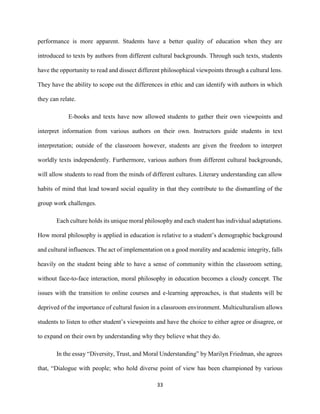 33
performance is more apparent. Students have a better quality of education when they are
introduced to texts by authors from different cultural backgrounds. Through such texts, students
have the opportunity to read and dissect different philosophical viewpoints through a cultural lens.
They have the ability to scope out the differences in ethic and can identify with authors in which
they can relate.
E-books and texts have now allowed students to gather their own viewpoints and
interpret information from various authors on their own. Instructors guide students in text
interpretation; outside of the classroom however, students are given the freedom to interpret
worldly texts independently. Furthermore, various authors from different cultural backgrounds,
will allow students to read from the minds of different cultures. Literary understanding can allow
habits of mind that lead toward social equality in that they contribute to the dismantling of the
group work challenges.
Each culture holds its unique moral philosophy and each student has individual adaptations.
How moral philosophy is applied in education is relative to a student’s demographic background
and cultural influences. The act of implementation on a good morality and academic integrity, falls
heavily on the student being able to have a sense of community within the classroom setting,
without face-to-face interaction, moral philosophy in education becomes a cloudy concept. The
issues with the transition to online courses and e-learning approaches, is that students will be
deprived of the importance of cultural fusion in a classroom environment. Multiculturalism allows
students to listen to other student’s viewpoints and have the choice to either agree or disagree, or
to expand on their own by understanding why they believe what they do.
In the essay “Diversity, Trust, and Moral Understanding” by Marilyn Friedman, she agrees
that, “Dialogue with people; who hold diverse point of view has been championed by various
 