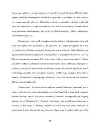 34
theories and traditions as an important means of moral development” (Friedman 217). She further
supports that Stuart Mill exemplifies and famously argued that, “a crucial task for a lively intellect
is to engage continually with views different from one’s own, particularly with those at odds with
one’s own” (Friedman 217). The educational focus on multiculturalism allows students to learn
about cultures and subcultures other than one’s own, which is a critically reflective standpoint as
a student in the digital age.
With diversity in the world of academia and the fusing of multiculturalism along with
moral philosophies that are learned in the classroom, the overall development of a new
environment for intellectual growth and advancement can be achieved. “What liberalism, and
especially multiculturalism, emphasizes is the importance of hearing from those whose views are
different from our own. Views that differ from our own challenge us in various ways” (Friedman
218). Both Friedman and Friedman state that multiculturalism allows students and other agents to
challenge currently held perceptions by introducing new ones. In education, intellectual growth
involved opposing ideas and open debate. Instructors need to focus on applied philosophy of
morality; it is essential to encourage open debates and face-to-face interactions with students of
different cultural backgrounds.
Friedman states, “So multiculturalism and some strands of liberalism, recommend that, in
order to cultivate one’s moral understanding, one should seek both to understand viewpoints
different from one’s own and to be open to them in a way that allows for the possibility of accepting
divergent views” (Friedman 221). The issue with diversity and applied moral philosophy in
academia is that issues of differing viewpoints or insult may arise either intentional or
unintentional. Racism which exists may instrument a large array of conflict which may not be
 